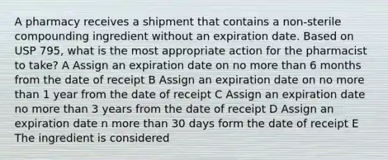 A pharmacy receives a shipment that contains a non-sterile compounding ingredient without an expiration date. Based on USP 795, what is the most appropriate action for the pharmacist to take? A Assign an expiration date on no <a href='https://www.questionai.com/knowledge/keWHlEPx42-more-than' class='anchor-knowledge'>more than</a> 6 months from the date of receipt B Assign an expiration date on no more than 1 year from the date of receipt C Assign an expiration date no more than 3 years from the date of receipt D Assign an expiration date n more than 30 days form the date of receipt E The ingredient is considered