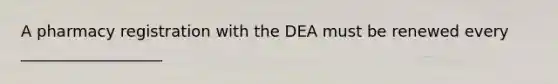 A pharmacy registration with the DEA must be renewed every __________________