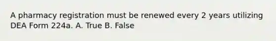 A pharmacy registration must be renewed every 2 years utilizing DEA Form 224a. A. True B. False