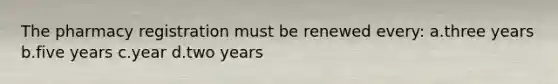 The pharmacy registration must be renewed every: a.three years b.five years c.year d.two years