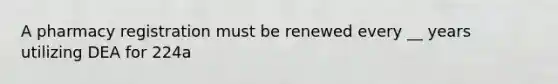 A pharmacy registration must be renewed every __ years utilizing DEA for 224a