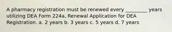 A pharmacy registration must be renewed every _________ years utilizing DEA Form 224a, Renewal Application for DEA Registration. a. 2 years b. 3 years c. 5 years d. 7 years