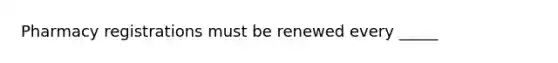 Pharmacy registrations must be renewed every _____