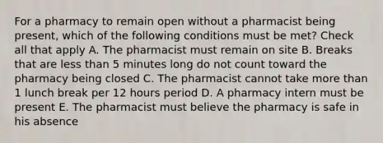 For a pharmacy to remain open without a pharmacist being present, which of the following conditions must be met? Check all that apply A. The pharmacist must remain on site B. Breaks that are less than 5 minutes long do not count toward the pharmacy being closed C. The pharmacist cannot take more than 1 lunch break per 12 hours period D. A pharmacy intern must be present E. The pharmacist must believe the pharmacy is safe in his absence