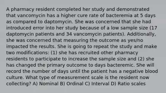 A pharmacy resident completed her study and demonstrated that vancomycin has a higher cure rate of bacteremia at 5 days as compared to daptomycin. She was concerned that she had introduced error into her study because of a low sample size (17 daptomycin patients and 34 vancomycin patients). Additionally, she was concerned that measuring the outcome as yes/no impacted the results. She is going to repeat the study and make two modifications: (1) she has recruited other pharmacy residents to participate to increase the sample size and (2) she has changed the primary outcome to days bacteremic. She will record the number of days until the patient has a negative blood culture. What type of measurement scale is the resident now collecting? A) Nominal B) Ordinal C) Interval D) Ratio scales