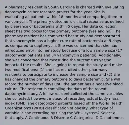 A pharmacy resident in South Carolina is charged with evaluating daptomycin as her research project for the year. She is evaluating all patients within 18 months and comparing them to vancomycin. The primary outcome is clinical response as defined by clearance of bacteremia within 5 days. Her data collection sheet has two boxes for the primary outcome (yes and no). The pharmacy resident has completed her study and demonstrated that vancomycin has a higher cure rate of bacteremia at 5 days as compared to daptomycin. She was concerned that she had introduced error into her study because of a low sample size (17 daptomycin patients and 34 vancomycin patients). Additionally, she was concerned that measuring the outcome as yes/no impacted the results. She is going to repeat the study and make two modifications: (1) she has recruited other pharmacy residents to participate to increase the sample size and (2) she has changed the primary outcome to days bacteremic. She will record the number of days until the patient has a negative blood culture. The resident is compiling the data of the repeat daptomycin study. A fellow resident collected the same variables she collected; however, instead of recording actual body mass index (BMI), she categorized patients based off the World Health Organization's (WHO) classification of obesity. What type of variable is she recording by using the WHO system? Select all that apply. A Continuous B Discrete C Categorical D Dichotomous