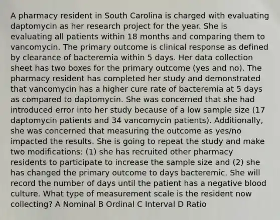 A pharmacy resident in South Carolina is charged with evaluating daptomycin as her research project for the year. She is evaluating all patients within 18 months and comparing them to vancomycin. The primary outcome is clinical response as defined by clearance of bacteremia within 5 days. Her data collection sheet has two boxes for the primary outcome (yes and no). The pharmacy resident has completed her study and demonstrated that vancomycin has a higher cure rate of bacteremia at 5 days as compared to daptomycin. She was concerned that she had introduced error into her study because of a low sample size (17 daptomycin patients and 34 vancomycin patients). Additionally, she was concerned that measuring the outcome as yes/no impacted the results. She is going to repeat the study and make two modifications: (1) she has recruited other pharmacy residents to participate to increase the sample size and (2) she has changed the primary outcome to days bacteremic. She will record the number of days until the patient has a negative blood culture. What type of measurement scale is the resident now collecting? A Nominal B Ordinal C Interval D Ratio