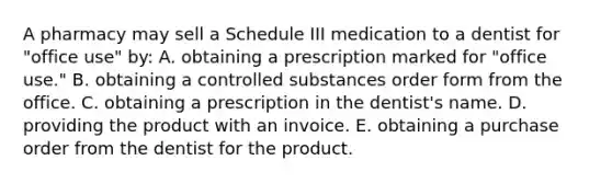 A pharmacy may sell a Schedule III medication to a dentist for "office use" by: A. obtaining a prescription marked for "office use." B. obtaining a controlled substances order form from the office. C. obtaining a prescription in the dentist's name. D. providing the product with an invoice. E. obtaining a purchase order from the dentist for the product.