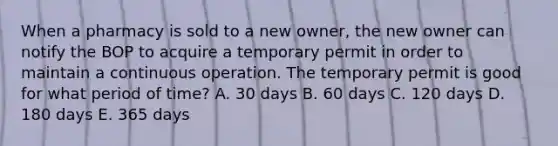 When a pharmacy is sold to a new owner, the new owner can notify the BOP to acquire a temporary permit in order to maintain a continuous operation. The temporary permit is good for what period of time? A. 30 days B. 60 days C. 120 days D. 180 days E. 365 days