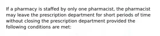 If a pharmacy is staffed by only one pharmacist, the pharmacist may leave the prescription department for short periods of time without closing the prescription department provided the following conditions are met: