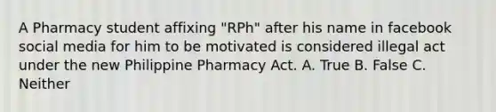 A Pharmacy student affixing "RPh" after his name in facebook social media for him to be motivated is considered illegal act under the new Philippine Pharmacy Act. A. True B. False C. Neither