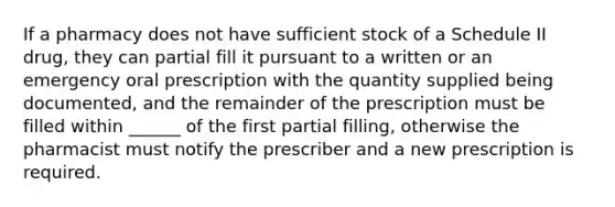 If a pharmacy does not have sufficient stock of a Schedule II drug, they can partial fill it pursuant to a written or an emergency oral prescription with the quantity supplied being documented, and the remainder of the prescription must be filled within ______ of the first partial filling, otherwise the pharmacist must notify the prescriber and a new prescription is required.