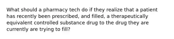 What should a pharmacy tech do if they realize that a patient has recently been prescribed, and filled, a therapeutically equivalent controlled substance drug to the drug they are currently are trying to fill?