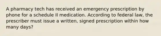 A pharmacy tech has received an emergency prescription by phone for a schedule II medication. According to federal law, the prescriber must issue a written, signed prescription within how many days?