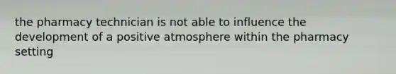 the pharmacy technician is not able to influence the development of a positive atmosphere within the pharmacy setting