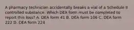 A pharmacy technician accidentally breaks a vial of a Schedule II controlled substance. Which DEA form must be completed to report this loss? A. DEA form 41 B. DEA form 106 C. DEA form 222 D. DEA form 224