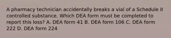 A pharmacy technician accidentally breaks a vial of a Schedule II controlled substance. Which DEA form must be completed to report this loss? A. DEA form 41 B. DEA form 106 C. DEA form 222 D. DEA form 224