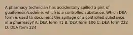 A pharmacy technician has accidentally spilled a pint of guaifenesin/codeine, which is a controlled substance. Which DEA form is used to document the spillage of a controlled substance in a pharmacy? A. DEA form 41 B. DEA form 106 C. DEA form 222 D. DEA form 224