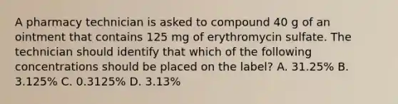 A pharmacy technician is asked to compound 40 g of an ointment that contains 125 mg of erythromycin sulfate. The technician should identify that which of the following concentrations should be placed on the label? A. 31.25% B. 3.125% C. 0.3125% D. 3.13%