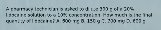 A pharmacy technician is asked to dilute 300 g of a 20% lidocaine solution to a 10% concentration. How much is the final quantity of lidocaine? A. 600 mg B. 150 g C. 700 mg D. 600 g