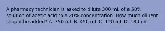 A pharmacy technician is asked to dilute 300 mL of a 50% solution of acetic acid to a 20% concentration. How much diluent should be added? A. 750 mL B. 450 mL C. 120 mL D. 180 mL