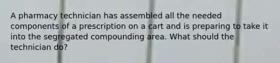 A pharmacy technician has assembled all the needed components of a prescription on a cart and is preparing to take it into the segregated compounding area. What should the technician do?