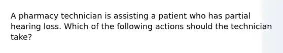 A pharmacy technician is assisting a patient who has partial hearing loss. Which of the following actions should the technician take?