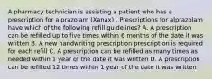 A pharmacy technician is assisting a patient who has a prescription for alprazolam (Xanax) . Prescriptions for alprazolam have which of the following refill guidelines? A. A prescription can be refilled up to five times within 6 months of the date it was written B. A new handwriting prescription prescription is required for each refill C. A prescription can be refilled as many times as needed within 1 year of the date it was written D. A prescription can be refilled 12 times within 1 year of the date it was written