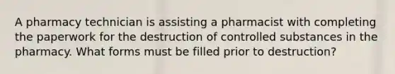 A pharmacy technician is assisting a pharmacist with completing the paperwork for the destruction of controlled substances in the pharmacy. What forms must be filled prior to destruction?