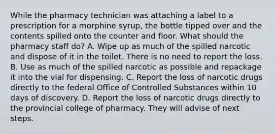 While the pharmacy technician was attaching a label to a prescription for a morphine syrup, the bottle tipped over and the contents spilled onto the counter and floor. What should the pharmacy staff do? A. Wipe up as much of the spilled narcotic and dispose of it in the toilet. There is no need to report the loss. B. Use as much of the spilled narcotic as possible and repackage it into the vial for dispensing. C. Report the loss of narcotic drugs directly to the federal Office of Controlled Substances within 10 days of discovery. D. Report the loss of narcotic drugs directly to the provincial college of pharmacy. They will advise of next steps.