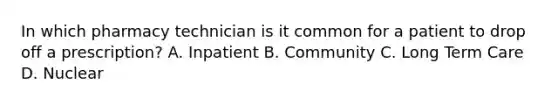 In which pharmacy technician is it common for a patient to drop off a prescription? A. Inpatient B. Community C. Long Term Care D. Nuclear