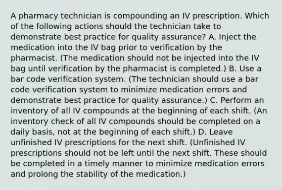 A pharmacy technician is compounding an IV prescription. Which of the following actions should the technician take to demonstrate best practice for quality assurance? A. Inject the medication into the IV bag prior to verification by the pharmacist. (The medication should not be injected into the IV bag until verification by the pharmacist is completed.) B. Use a bar code verification system. (The technician should use a bar code verification system to minimize medication errors and demonstrate best practice for quality assurance.) C. Perform an inventory of all IV compounds at the beginning of each shift. (An inventory check of all IV compounds should be completed on a daily basis, not at the beginning of each shift.) D. Leave unfinished IV prescriptions for the next shift. (Unfinished IV prescriptions should not be left until the next shift. These should be completed in a timely manner to minimize medication errors and prolong the stability of the medication.)