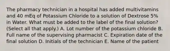 The pharmacy technician in a hospital has added multivitamins and 40 mEq of Potassium Chloride to a solution of Dextrose 5% in Water. What must be added to the label of the final solution? (Select all that apply.) A. Lot number of the potassium chloride B. Full name of the supervising pharmacist C. Expiration date of the final solution D. Initials of the technician E. Name of the patient