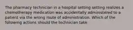 The pharmacy technician in a hospital setting setting realizes a chemotherapy medication was accidentally administered to a patient via the wrong route of administration. Which of the following actions should the technician take