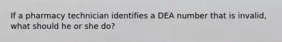 If a pharmacy technician identifies a DEA number that is invalid, what should he or she do?