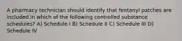 A pharmacy technician should identify that fentanyl patches are included in which of the following controlled substance schedules? A) Schedule I B) Schedule II C) Schedule III D) Schedule IV