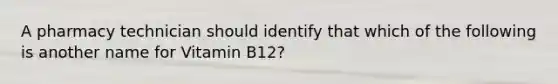 A pharmacy technician should identify that which of the following is another name for Vitamin B12?