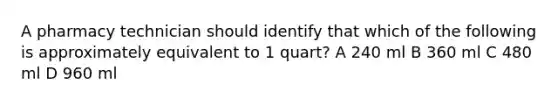 A pharmacy technician should identify that which of the following is approximately equivalent to 1 quart? A 240 ml B 360 ml C 480 ml D 960 ml