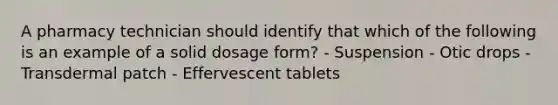 A pharmacy technician should identify that which of the following is an example of a solid dosage form? - Suspension - Otic drops - Transdermal patch - Effervescent tablets