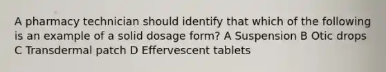 A pharmacy technician should identify that which of the following is an example of a solid dosage form? A Suspension B Otic drops C Transdermal patch D Effervescent tablets