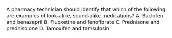 A pharmacy technician should identify that which of the following are examples of look-alike, sound-alike medications? A. Baclofen and benazepril B. Fluoxetine and fenofibrate C. Prednisone and prednisolone D. Tamoxifen and tamsulosin