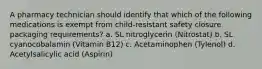 A pharmacy technician should identify that which of the following medications is exempt from child-resistant safety closure packaging requirements? a. SL nitroglycerin (Nitrostat) b. SL cyanocobalamin (Vitamin B12) c. Acetaminophen (Tylenol) d. Acetylsalicylic acid (Aspirin)