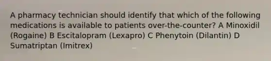 A pharmacy technician should identify that which of the following medications is available to patients over-the-counter? A Minoxidil (Rogaine) B Escitalopram (Lexapro) C Phenytoin (Dilantin) D Sumatriptan (Imitrex)