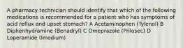 A pharmacy technician should identify that which of the following medications is recommended for a patient who has symptoms of acid reflux and upset stomach? A Acetaminophen (Tylenol) B Diphenhydramine (Benadryl) C Omeprazole (Prilosec) D Loperamide (Imodium)