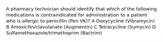 A pharmacy technician should identify that which of the following medications is contraindicated for administration to a patient who is allergic to penicillin (Pen VK)? A Doxycycline (Vibramycin) B Amoxicllin/clavulanate (Augmentin) C Tetracycline (Sumycin) D Sulfamethoxazole/trimethoprim (Bactrim)