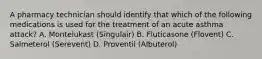 A pharmacy technician should identify that which of the following medications is used for the treatment of an acute asthma attack? A. Montelukast (Singulair) B. Fluticasone (Flovent) C. Salmeterol (Serevent) D. Proventil (Albuterol)