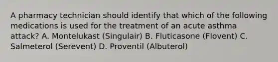 A pharmacy technician should identify that which of the following medications is used for the treatment of an acute asthma attack? A. Montelukast (Singulair) B. Fluticasone (Flovent) C. Salmeterol (Serevent) D. Proventil (Albuterol)