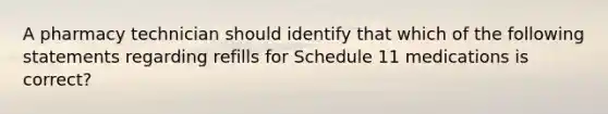 A pharmacy technician should identify that which of the following statements regarding refills for Schedule 11 medications is correct?