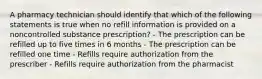 A pharmacy technician should identify that which of the following statements is true when no refill information is provided on a noncontrolled substance prescription? - The prescription can be refilled up to five times in 6 months - The prescription can be refilled one time - Refills require authorization from the prescriber - Refills require authorization from the pharmacist