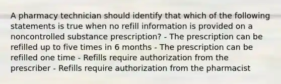 A pharmacy technician should identify that which of the following statements is true when no refill information is provided on a noncontrolled substance prescription? - The prescription can be refilled up to five times in 6 months - The prescription can be refilled one time - Refills require authorization from the prescriber - Refills require authorization from the pharmacist